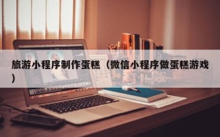 临夏旅游小程序制作蛋糕（微信小程序做蛋糕游戏）